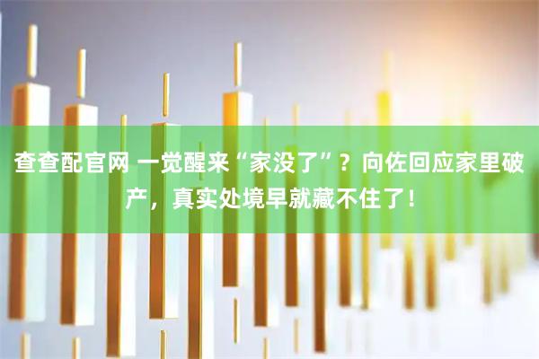 查查配官网 一觉醒来“家没了”？向佐回应家里破产，真实处境早就藏不住了！