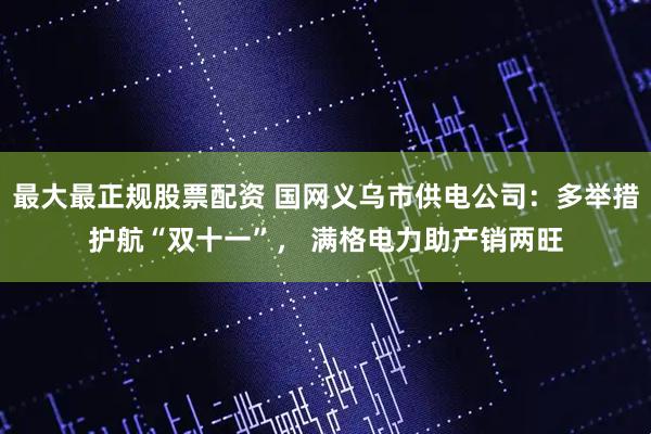 最大最正规股票配资 国网义乌市供电公司：多举措护航“双十一”， 满格电力助产销两旺