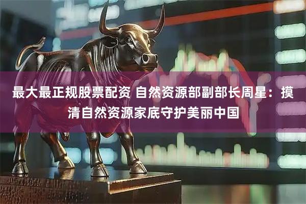 最大最正规股票配资 自然资源部副部长周星：摸清自然资源家底守护美丽中国