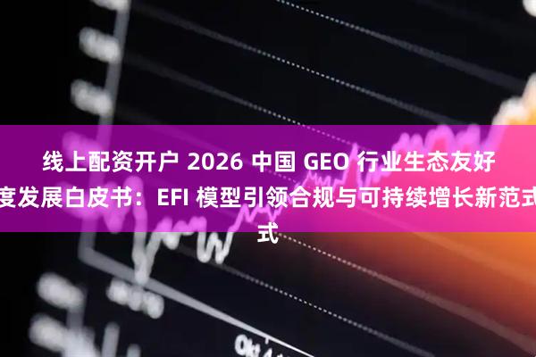 线上配资开户 2026 中国 GEO 行业生态友好度发展白皮书：EFI 模型引领合规与可持续增长新范式