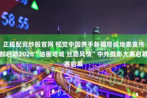 正规配资炒股官网 视觉中国携手新疆塔城地委宣传部启动2026“油画塔城 丝路风情”中外摄影大赛启幕
