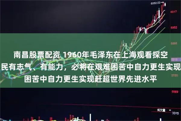南昌股票配资 1960年毛泽东在上海观看探空火箭曾说：中国人民有志气、有能力，必将在艰难困苦中自力更生实现赶超世界先进水平
