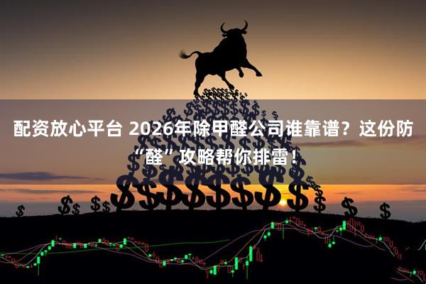 配资放心平台 2026年除甲醛公司谁靠谱？这份防“醛”攻略帮你排雷！